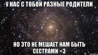 У нас с тобой разные родители Но это не мешает нам быть сестрами <3