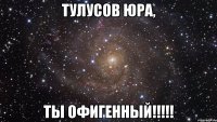 Тулусов Юра, ты офигенный!!!!!