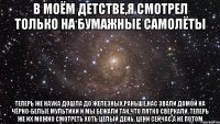 в моём детстве,я смотрел только на бумажные самолёты теперь же наука дошла до железных.раньше,нас звали домой на чёрно-белые мультики и мы бежали так,что пятко сверкали. теперь же их можно смотреть хоть целый день. цени сейчас,а не потом