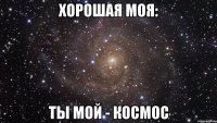 Хорошая моя: Ты мой - космос