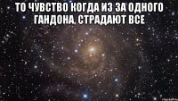 то чувство когда из за одного гандона, страдают все 