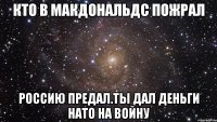 Кто в макдональдс пожрал Россию предал.ты дал деньги нато на войну