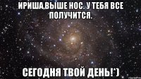 Ириша,выше нос. У тебя все получится. Сегодня твой день!*)