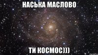 Наська Маслово Ти космос)))