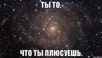 ТЫ ТО, ЧТО ТЫ ПЛЮСУЕШЬ.