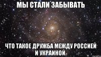 Мы стали забывать Что такое дружба между Россией и украиной.