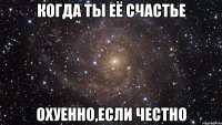 Когда ты её счастье охуенно,если честно