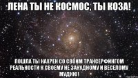 Лена ты не космос, ты коза! Пошла ты нахрен со своим ТРАНСЕРФИНГом РЕАЛЬНОСТИ к своему не занудному и веселому мудню!