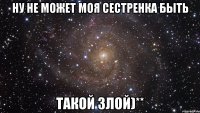 Ну не может моя сестренка быть такой злой)**