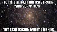 Тот, кто не подпишется в группу "Shape of my heart" Тот всю жизнь будет одинок