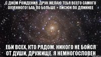 с днем рождения, друк желаю тебя всего самого охуенного! баб по больше + писюн по длиннее еби всех, кто рядом. никого не бойся от души, дружище. я немногословен