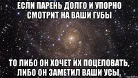 Если парень долго и упорно смотрит на ваши губы то либо он хочет их поцеловать, либо он заметил ваши усы.