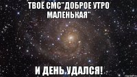 Твоё смс"Доброе утро маленькая" и день удался!