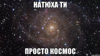 натюха ти просто космос