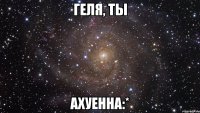 Геля, ты Ахуенна:*