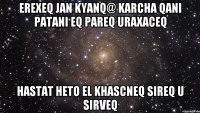 EREXEQ JAN KYANQ@ KARCHA QANI PATANI EQ PAREQ URAXACEQ HASTAT HETO EL KHASCNEQ SIREQ U SIRVEQ