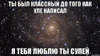 Ты был классный до того как уле написал Я тебя люблю ты супей