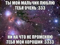 Ты мой мальчик люблю тебя очень :333 Ни на что не променяю тебя мой хороший :3333