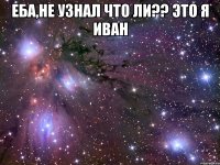 еба,не узнал что ли?? это я Иван 
