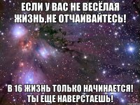 Если у вас не весёлая жизнь,не отчаивайтесь! В 16 жизнь только начинается! ты еще наверстаешь!