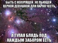 Быть с некурящей , не пьющей , верной девушкой для парня честь А тупая блядь под каждым забором есть