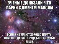 Ученые доказали, что парни с именем Максим Если и не умеют хорошо играть, отменно делают куда более крутые вещи.