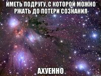 Иметь подругу, с которой можно ржать до потери сознания АХУЕННО