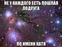 НЕ У КАЖДОГО ЕСТЬ ПОШЛАЯ ПОДРУГА ПО ИМЕНИ КАТЯ