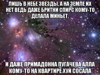 Лишь в небе звезды, а на земле их нет Ведь даже Бритни Спирс кому-то делала миньет, И даже примадонна Пугачева Алла Кому-то на квартире хуй сосала