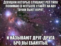 девушки которые слушают реп типо понимаю в футболе ставят на аву тачки пьют курят И называют друг-друга бро ВЫ ЕБАНУТЫЕ
