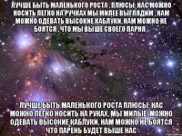 Лучше быть маленького роста , плюсы: нас можно носить легко на ручках мы милее выглядим , нам можно одевать высокие каблуки, нам можно не боятся , что мы выше своего парня . Лучше быть маленького роста Плюсы: нас можно легко носить на руках, мы милые, можно одевать высокие каблуки, нам можно не боятся что парень будет выше нас