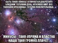 БЫТЬ ТАНЕЙ: ПЛЮСЫ -ОТЛИЧАЕТСЯ ДОБРОТОЙ К БЛИЗКИМ -ТАТЬЯНИН ДЕНЬ -КРАСИВОЕ ИМЯ -ВСЕ ТАНЮШКИ КРАСАВИЦЫ -ТАТЬЯНА ПОВЕЛИТЕЛЬНИЦА... МИНУСЫ: -ТАНЯ-УПРЯМА И ВЛАСТНА -НАША ТАНЯ ГРОМКО ПЛАЧЕТ...