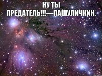 Ну ты предатель!!!—Пашуличкин. 