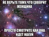Не верьте тому,что говорит женщина просто смотрите как она идет нахуй