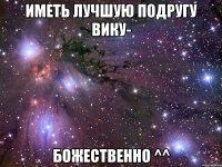 Иметь лучшую подругу Вику- Божественно ^^