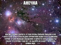 Анечка Как же ты мне дорога. Я тебя очень сильно люблю, и не хочу терять. Но в последнее время мне кажется что именно теряю. Стало меньше обещения. Я просто хочу что бы ты знала что лучше тебя нет, не было и не будет. Ты очень нужна мне.