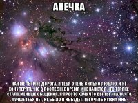 Анечка Как же ты мне дорога. Я тебя очень сильно люблю, и не хочу терять. Но в последнее время мне кажется что теряю. Стало меньше обещения. Я просто хочу что бы ты знала что лучше тебя нет, не было и не будет. Ты очень нужна мне.