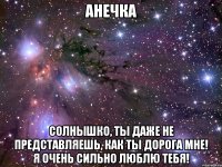Анечка Солнышко, ты даже не представляешь, как ты дорога мне! Я очень сильно люблю тебя!
