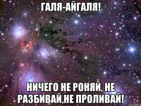 Галя-Айгаля! ничего не роняй, не разбивай,не проливай!