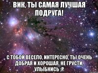 Вик, ты самая лучшая подруга! С тобой весело, интересно, ты очень добрая и хорошая. Не грусти, улыбнись :р