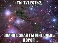 Ты тут есть? Значит, знай ты мне очень дорог!