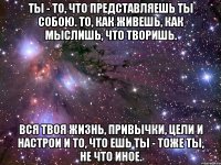 Ты - то, что представляешь ты собою. То, как живешь, как мыслишь, что творишь. Вся твоя жизнь, привычки, цели и настрои И то, что ешь ты - тоже ты, не что иное.