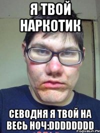 я твой наркотик севодня я твой на весь ноч:DDDDDDDD