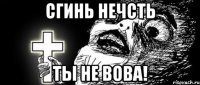 СГИНЬ НЕЧСТЬ ТЫ НЕ ВОВА!