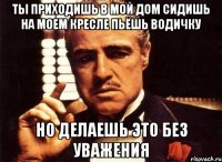 ТЫ ПРИХОДИШЬ В МОЙ ДОМ СИДИШЬ НА МОЕМ КРЕСЛЕ ПЬЁШЬ ВОДИЧКУ НО ДЕЛАЕШЬ ЭТО БЕЗ УВАЖЕНИЯ