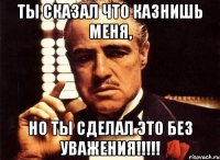 Ты сказал что казнишь меня, но ты сделал это без уважения!!!!!