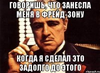 Говоришь, что занесла меня в Фрейд-зону Когда я сделал это задолго до этого