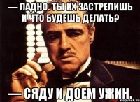 — Ладно. Ты их застрелишь и что будешь делать? — Сяду и доем ужин.