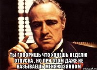  Ты говоришь что хочешь неделю отпуска , но при этом даже не называешь меня хозяином