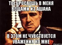 Ты бросаешь в меня вещами из ашана В этом не чувствуется уважения ко мне